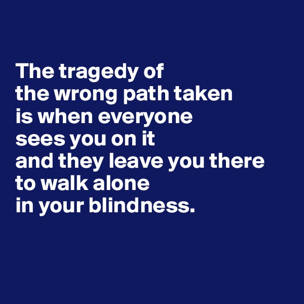 

The tragedy of 
the wrong path taken 
is when everyone 
sees you on it 
and they leave you there to walk alone 
in your blindness.


