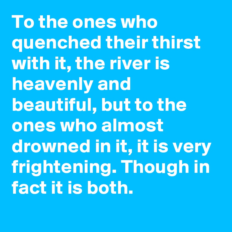 To the ones who quenched their thirst with it, the river is heavenly and beautiful, but to the ones who almost drowned in it, it is very frightening. Though in fact it is both.