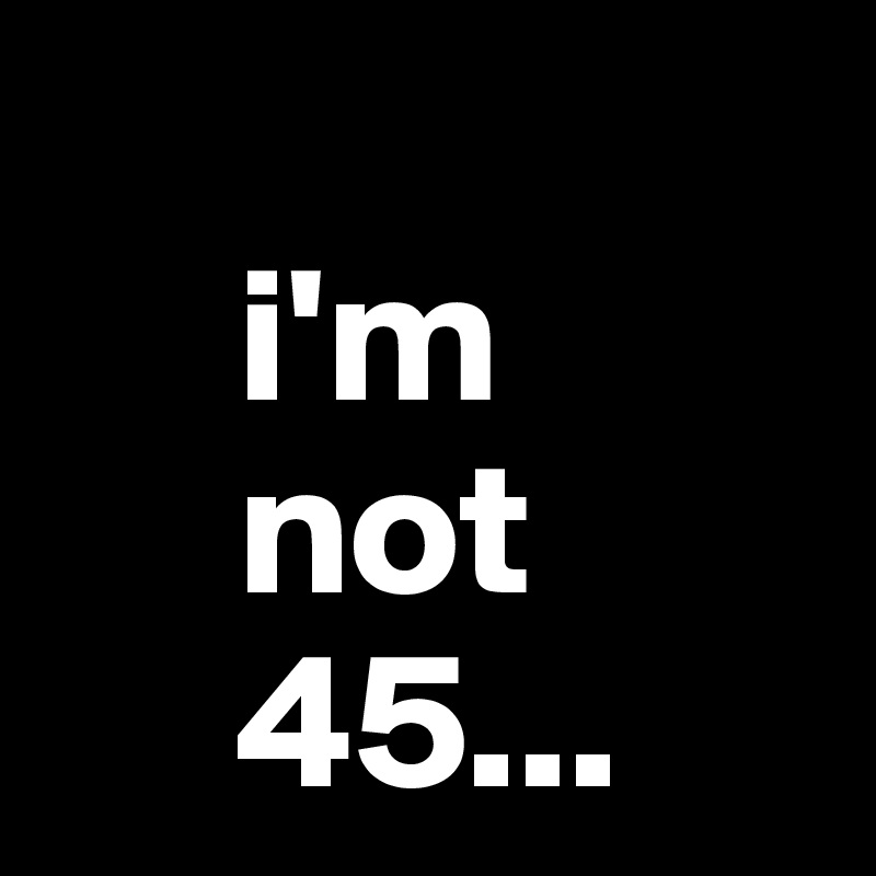 
     i'm
     not
     45...