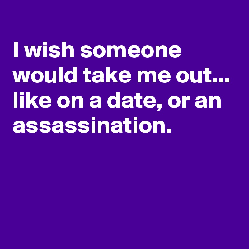 
I wish someone would take me out... like on a date, or an assassination.


