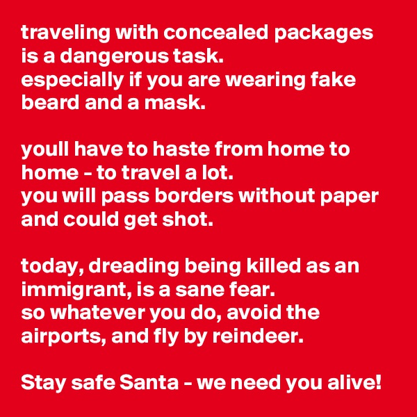 traveling with concealed packages is a dangerous task. 
especially if you are wearing fake beard and a mask. 

youll have to haste from home to home - to travel a lot. 
you will pass borders without paper and could get shot.

today, dreading being killed as an immigrant, is a sane fear.
so whatever you do, avoid the airports, and fly by reindeer. 

Stay safe Santa - we need you alive!