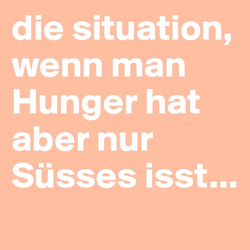 die situation, wenn man Hunger hat aber nur Süsses isst...