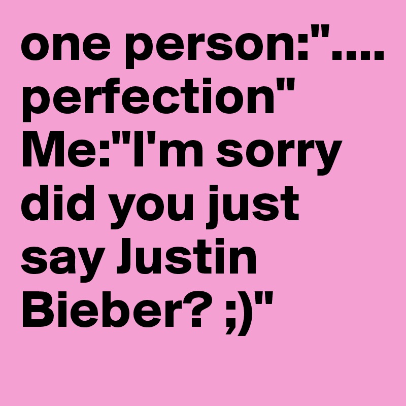 one person:"....     perfection"
Me:"I'm sorry did you just say Justin Bieber? ;)"