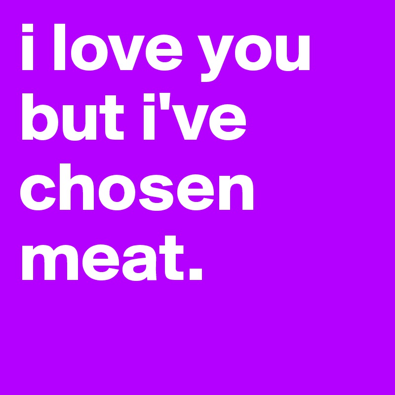 i love you but i've chosen meat.
