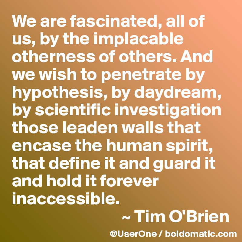 We are fascinated, all of us, by the implacable otherness of others. And we wish to penetrate by hypothesis, by daydream, by scientific investigation those leaden walls that encase the human spirit, that define it and guard it and hold it forever inaccessible.
                               ~ Tim O'Brien