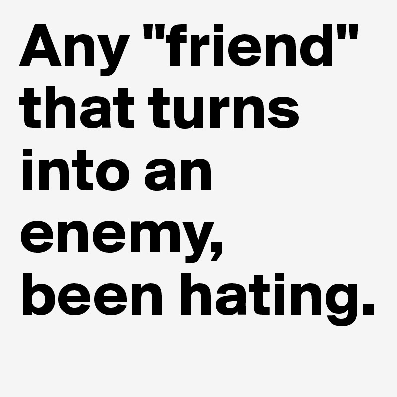 Any "friend" that turns into an enemy, been hating.