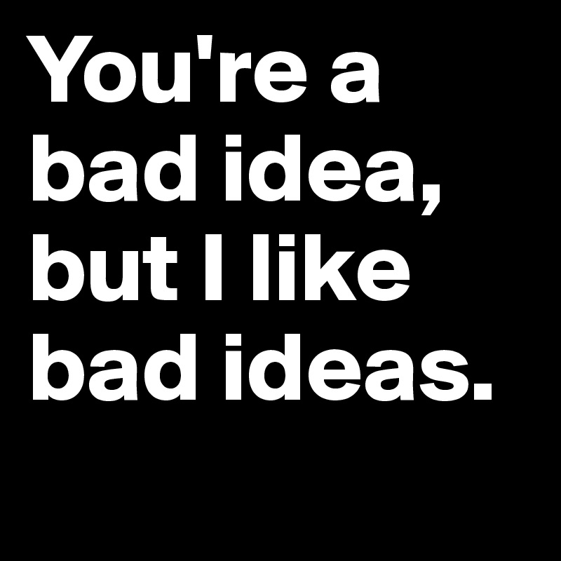 You're a bad idea, but I like bad ideas.
