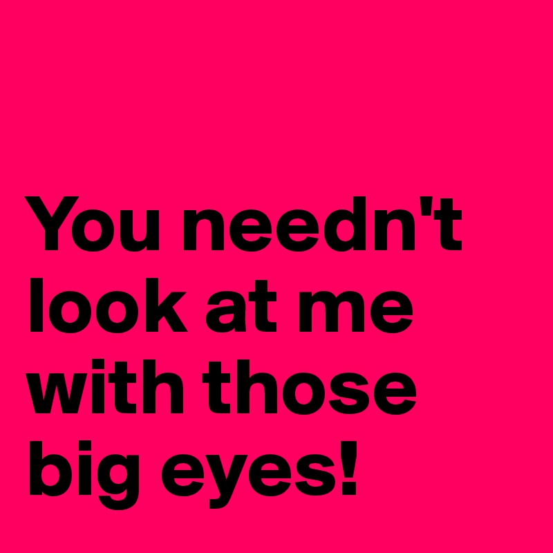 

You needn't look at me with those big eyes!