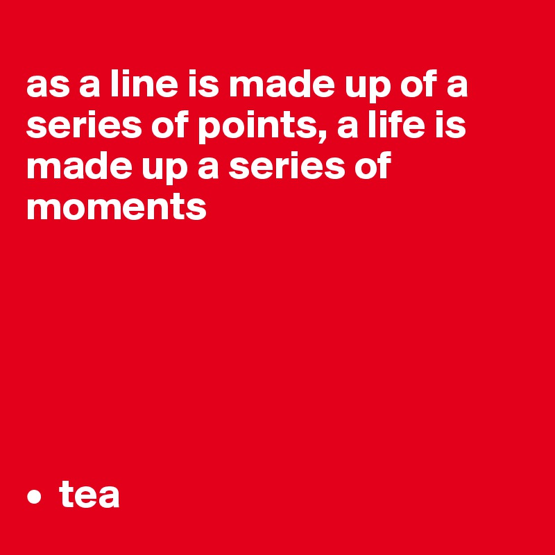 
as a line is made up of a series of points, a life is made up a series of moments
 





•  tea
