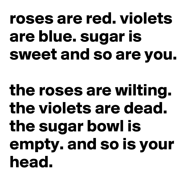 roses are red. violets are blue. sugar is sweet and so are you.

the roses are wilting. the violets are dead. the sugar bowl is empty. and so is your head.