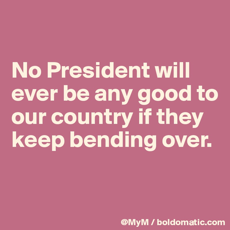 

No President will ever be any good to our country if they keep bending over.

