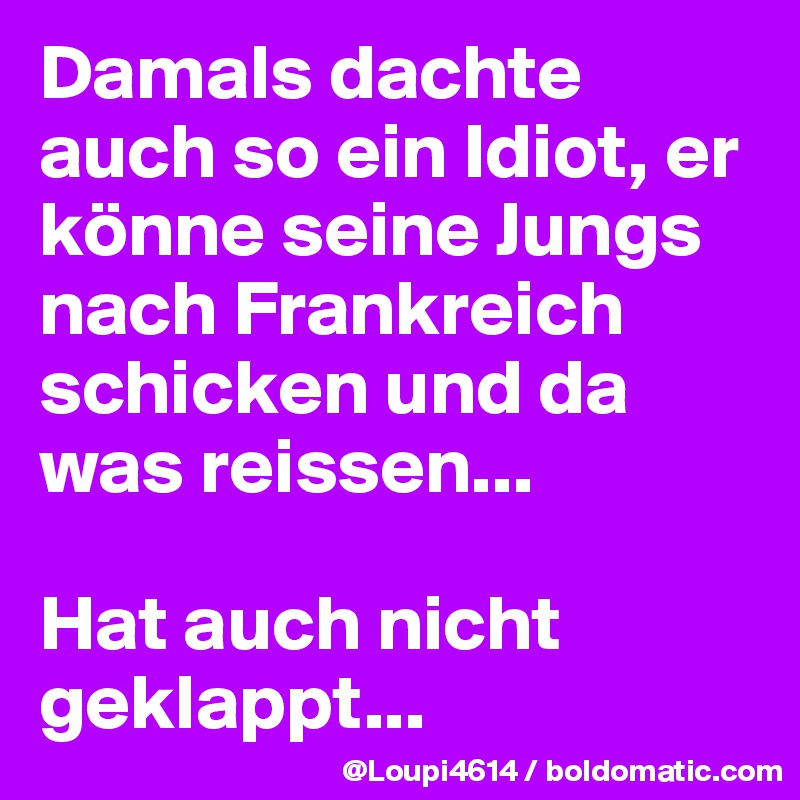 Damals dachte auch so ein Idiot, er könne seine Jungs nach Frankreich schicken und da was reissen...

Hat auch nicht geklappt...