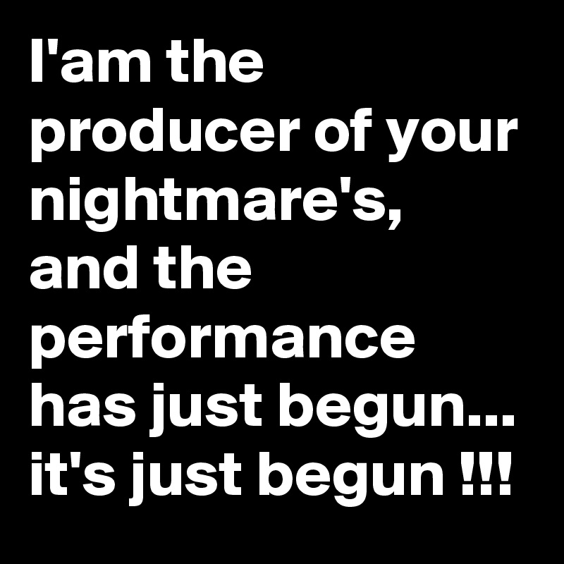 I'am the producer of your nightmare's, and the performance has just begun... it's just begun !!!