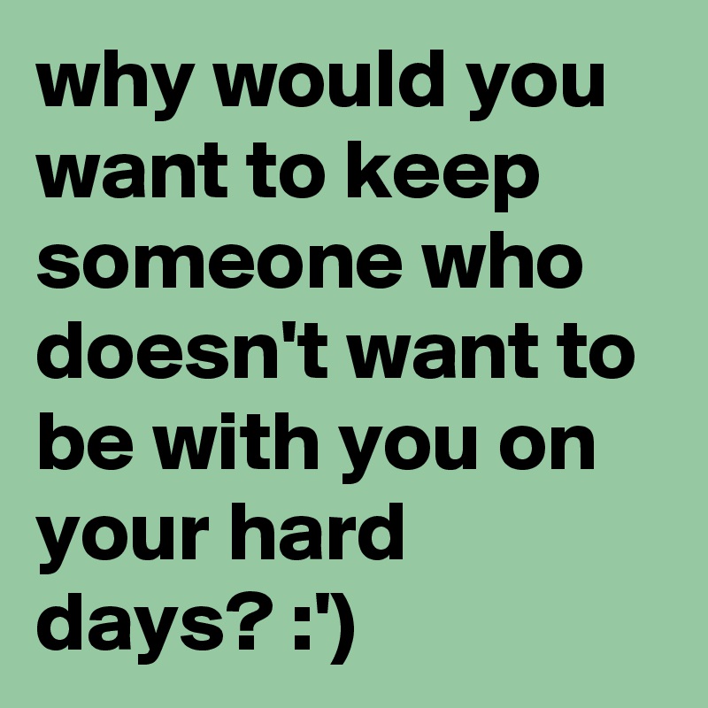 why would you want to keep someone who doesn't want to be with you on your hard days? :')