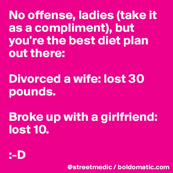No offense, ladies (take it as a compliment), but you're the best diet plan out there:

Divorced a wife: lost 30 pounds.

Broke up with a girlfriend: lost 10.

:-D