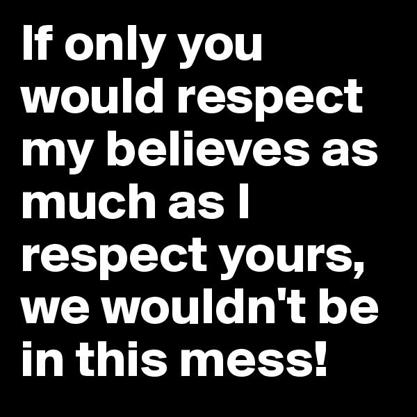 If only you would respect my believes as much as I respect yours, we wouldn't be in this mess! 