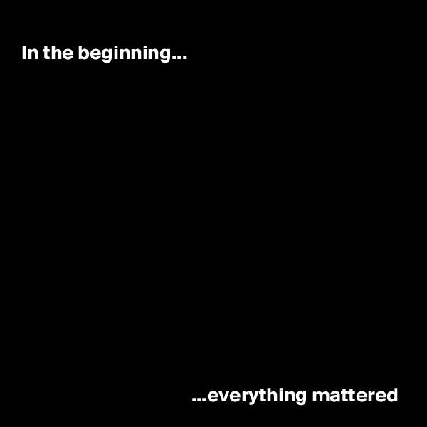 In the beginning...















                                          ...everything mattered