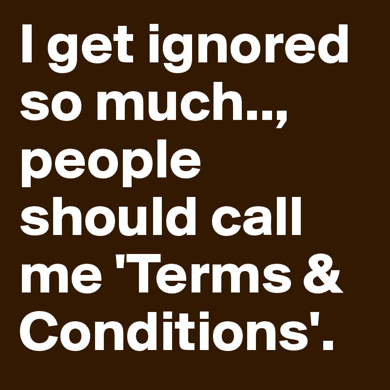 I get ignored so much.., people should call me 'Terms & Conditions'.