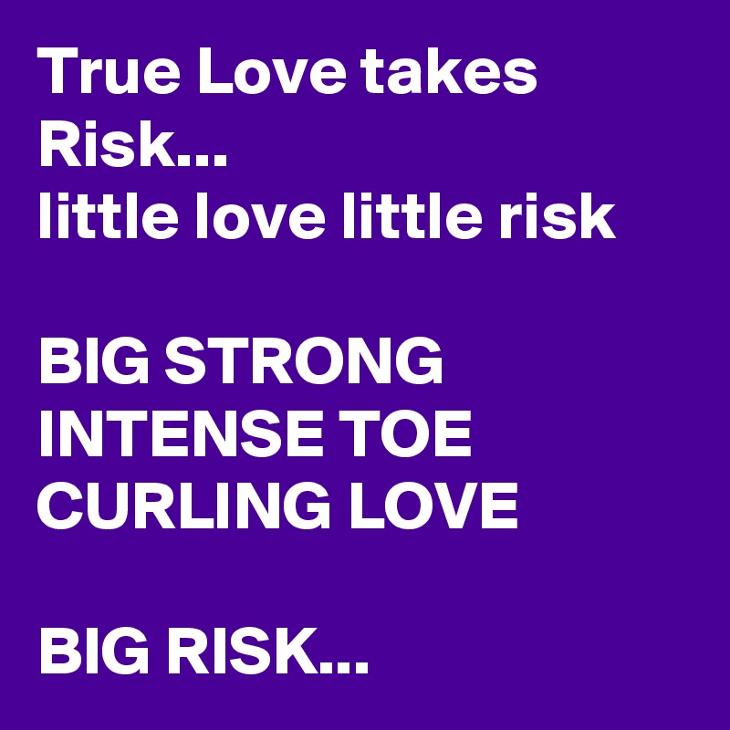 True Love takes Risk...
little love little risk

BIG STRONG INTENSE TOE CURLING LOVE

BIG RISK...