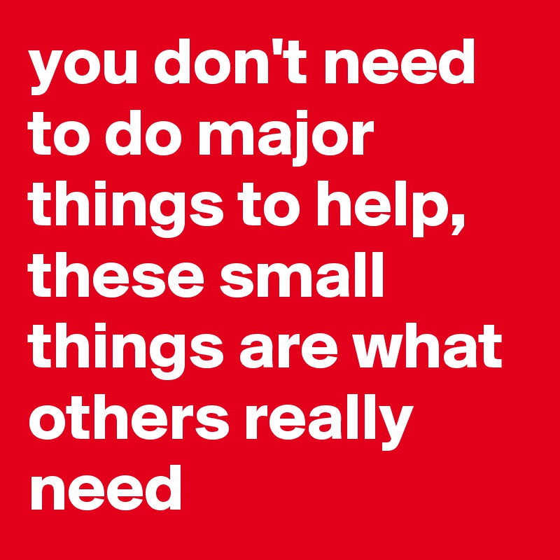 you don't need to do major things to help, these small things are what others really need