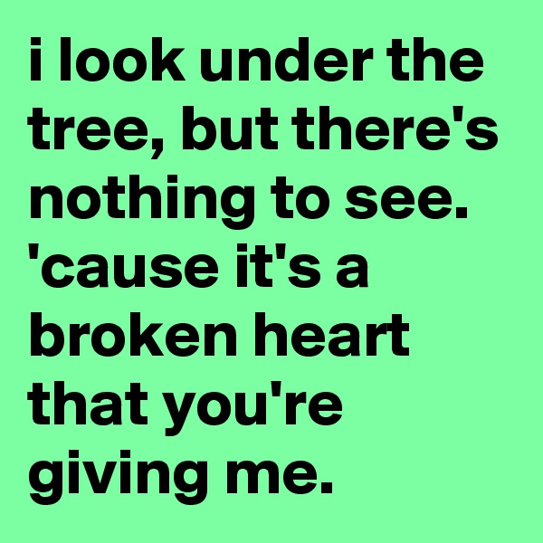 i look under the tree, but there's nothing to see.
'cause it's a broken heart that you're giving me.
