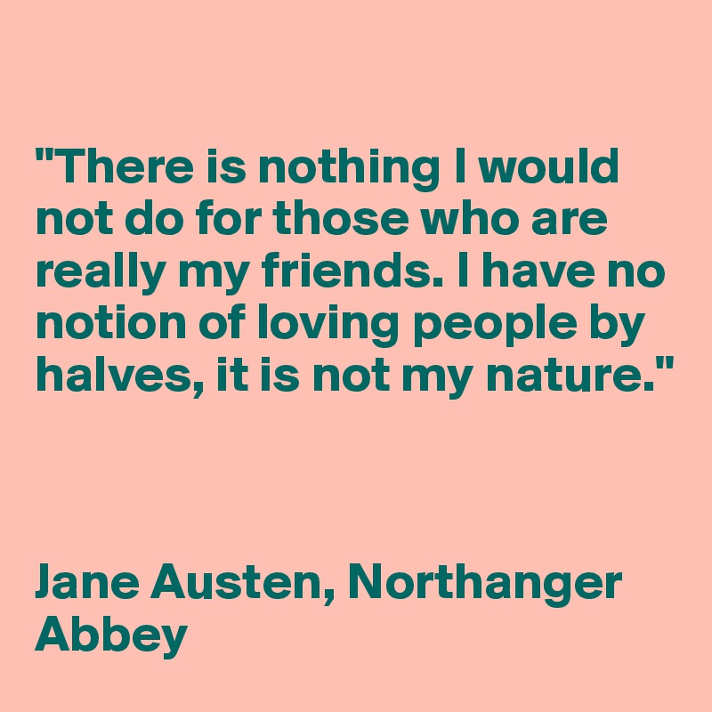 

"There is nothing I would not do for those who are really my friends. I have no notion of loving people by halves, it is not my nature."



Jane Austen, Northanger Abbey
