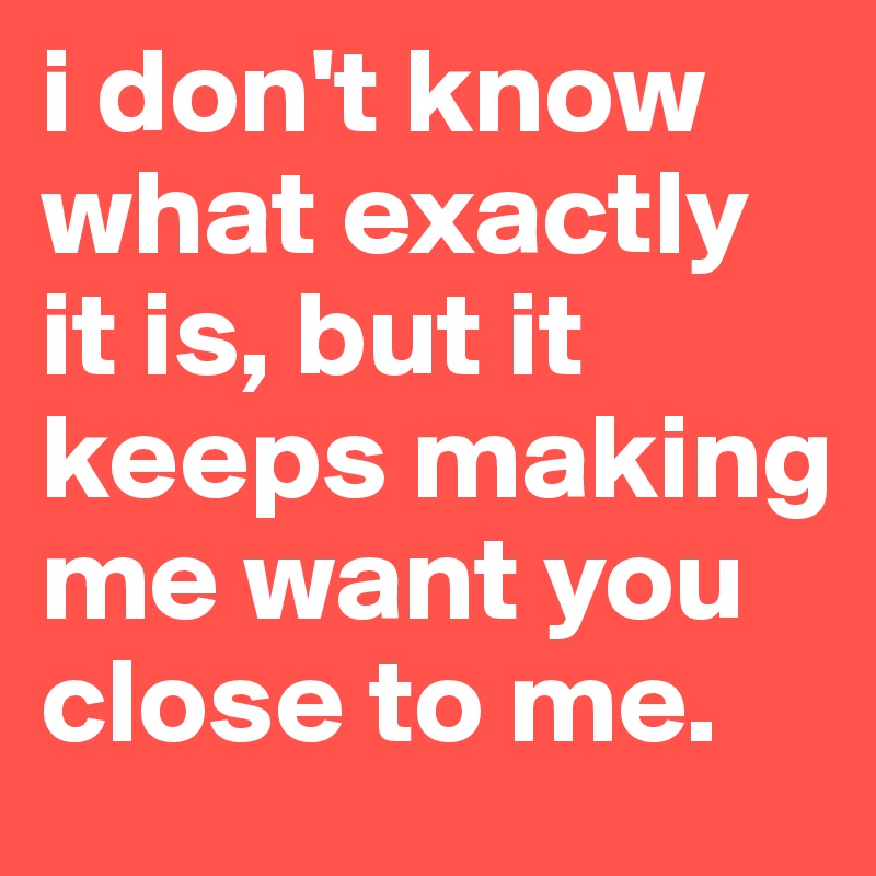 i don't know what exactly it is, but it keeps making me want you close to me.