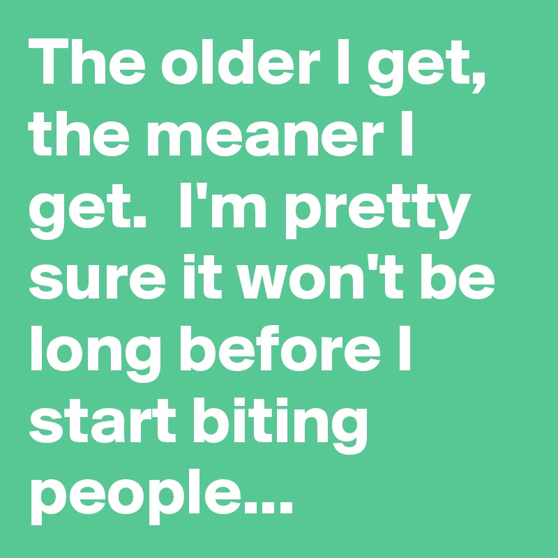 The older I get, the meaner I get. I'm pretty sure it won't be long ...