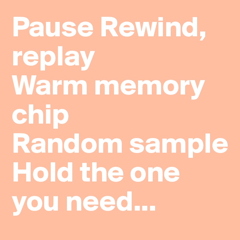 Pause Rewind, replay 
Warm memory chip 
Random sample
Hold the one you need...