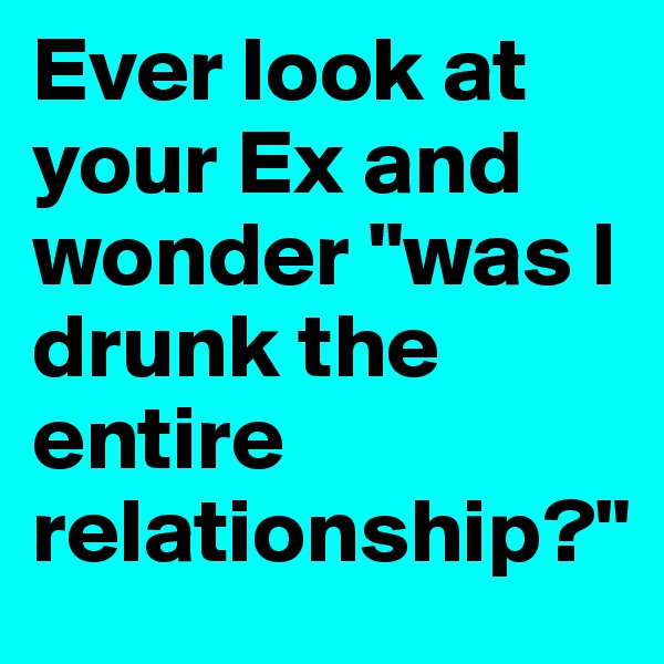 Ever look at your Ex and wonder "was I drunk the entire relationship?"