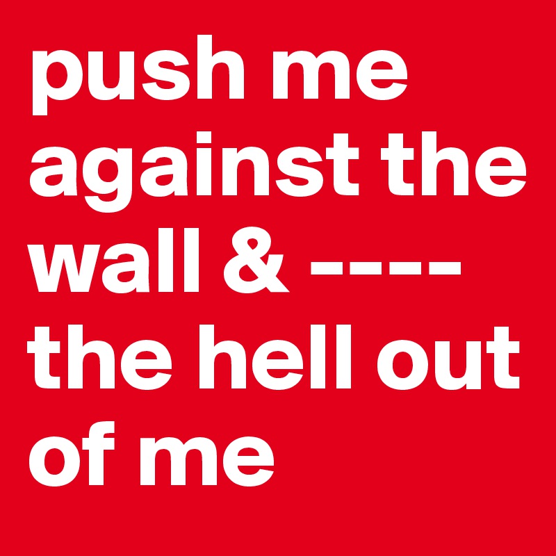 push me against the wall & ----
the hell out of me