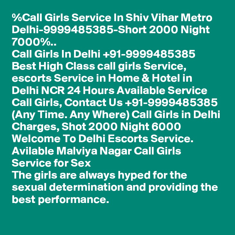 %Call Girls Service In Shiv Vihar Metro Delhi-9999485385-Short 2000 Night 7000%..
Call Girls In Delhi +91-9999485385 Best High Class call girls Service, escorts Service in Home & Hotel in Delhi NCR 24 Hours Available Service Call Girls, Contact Us +91-9999485385 (Any Time. Any Where) Call Girls in Delhi Charges, Shot 2000 Night 6000 Welcome To Delhi Escorts Service. 
Avilable Malviya Nagar Call Girls Service for Sex
The girls are always hyped for the sexual determination and providing the best performance. 