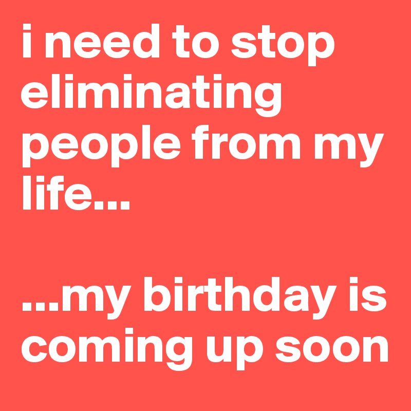 i need to stop eliminating people from my life...

...my birthday is coming up soon 