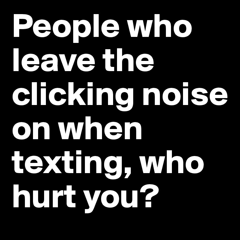 People who leave the clicking noise on when texting, who hurt you?