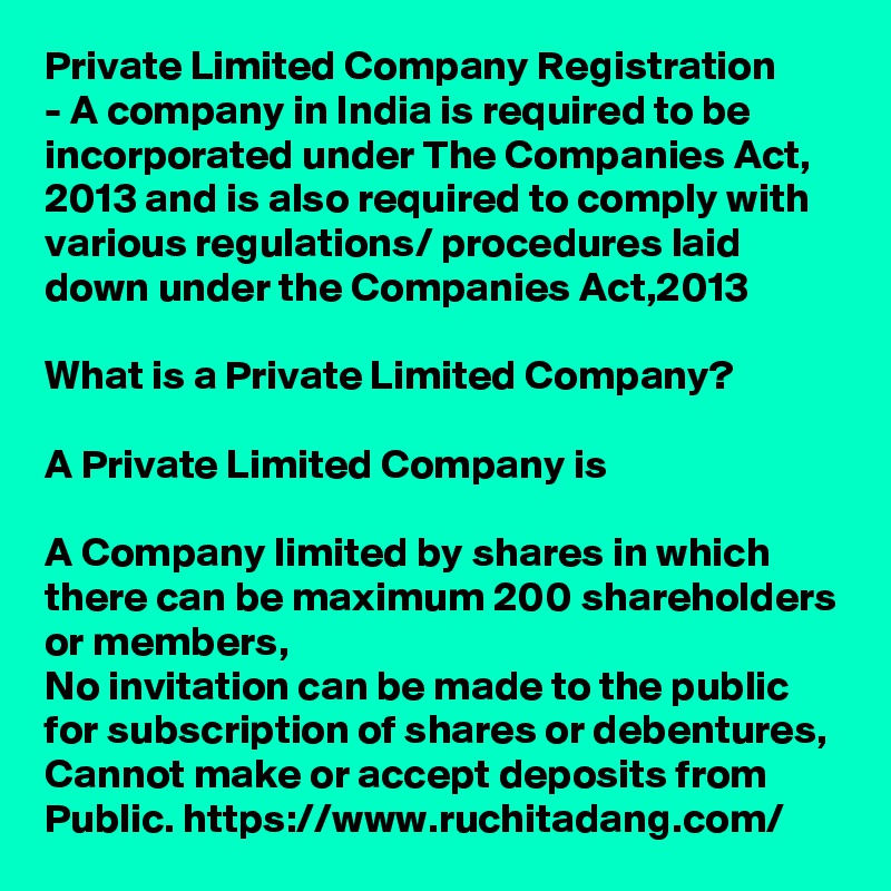 Private Limited Company Registration
- A company in India is required to be incorporated under The Companies Act, 2013 and is also required to comply with various regulations/ procedures laid down under the Companies Act,2013

What is a Private Limited Company?

A Private Limited Company is

A Company limited by shares in which there can be maximum 200 shareholders or members,
No invitation can be made to the public for subscription of shares or debentures,
Cannot make or accept deposits from Public. https://www.ruchitadang.com/