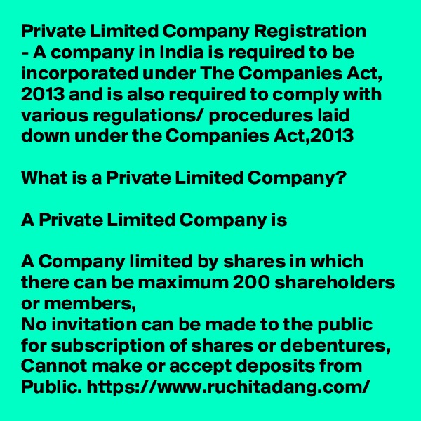 Private Limited Company Registration
- A company in India is required to be incorporated under The Companies Act, 2013 and is also required to comply with various regulations/ procedures laid down under the Companies Act,2013

What is a Private Limited Company?

A Private Limited Company is

A Company limited by shares in which there can be maximum 200 shareholders or members,
No invitation can be made to the public for subscription of shares or debentures,
Cannot make or accept deposits from Public. https://www.ruchitadang.com/