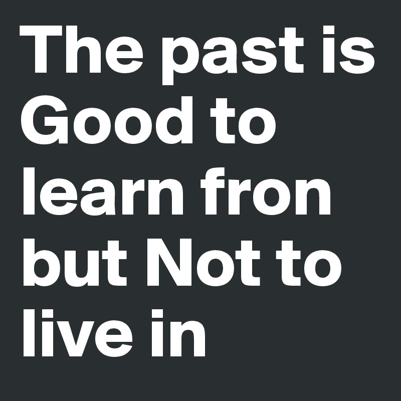 The past is Good to learn fron but Not to live in 