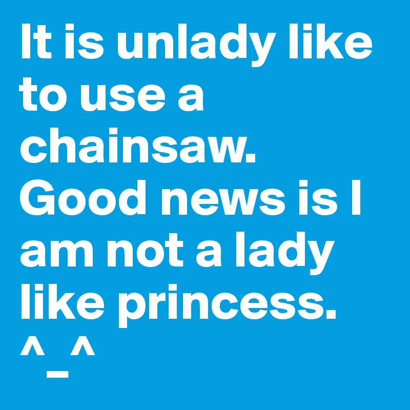 It is unlady like to use a chainsaw. Good news is I am not a lady like princess. ^_^