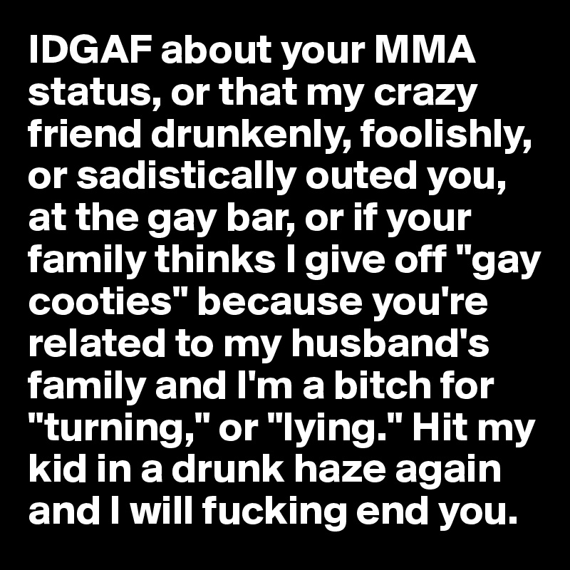 IDGAF about your MMA status, or that my crazy friend drunkenly, foolishly, or sadistically outed you, at the gay bar, or if your family thinks I give off "gay cooties" because you're related to my husband's
family and I'm a bitch for "turning," or "lying." Hit my kid in a drunk haze again and I will fucking end you.