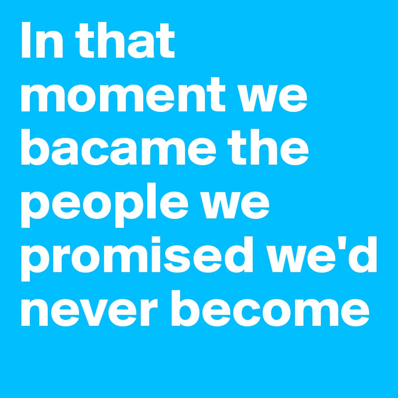 In that moment we bacame the people we promised we'd never become