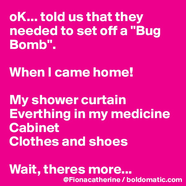 oK... told us that they needed to set off a "Bug Bomb".

When I came home!

My shower curtain
Everthing in my medicine
Cabinet
Clothes and shoes

Wait, theres more...