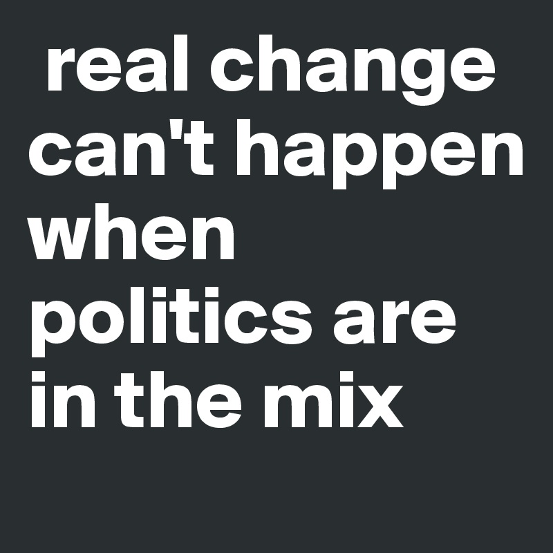  real change can't happen when politics are in the mix 