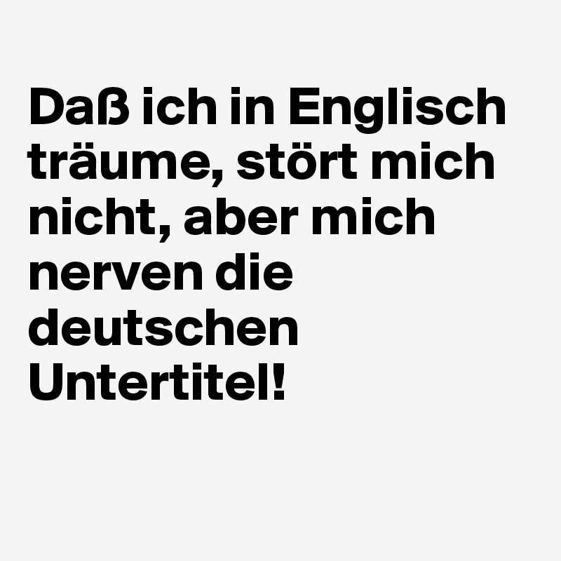 
Daß ich in Englisch träume, stört mich nicht, aber mich nerven die deutschen Untertitel!
 
