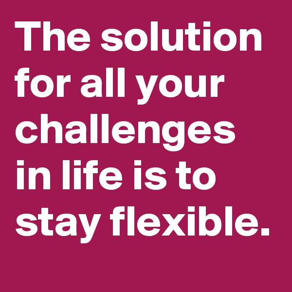 The solution for all your challenges in life is to stay flexible.