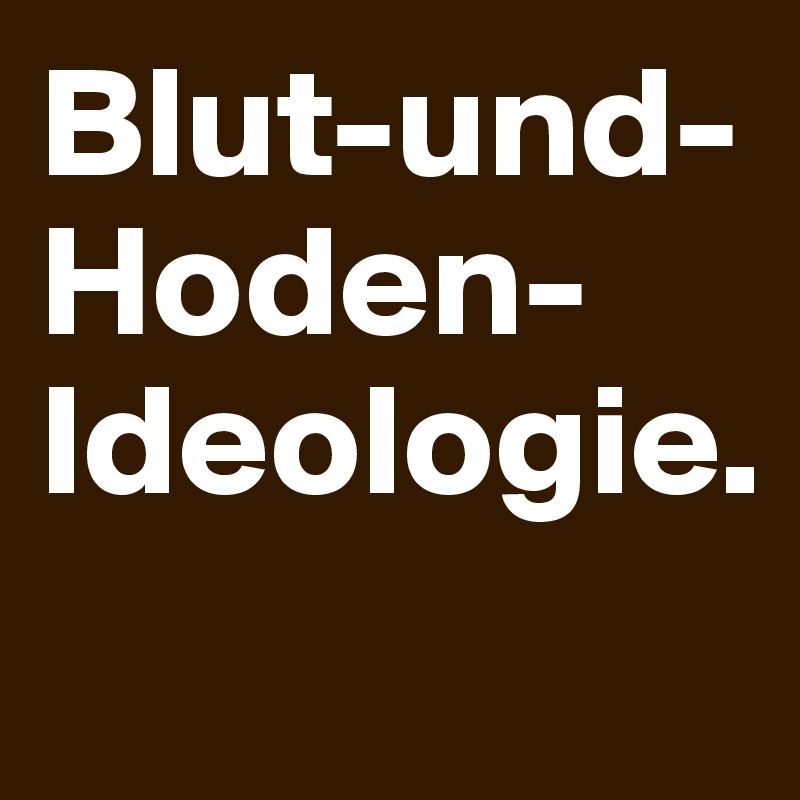 Blut-und-Hoden-Ideologie.
