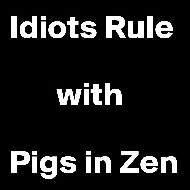 Idiots Rule 

       with

Pigs in Zen 