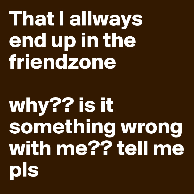 That I allways end up in the friendzone

why?? is it something wrong with me?? tell me pls