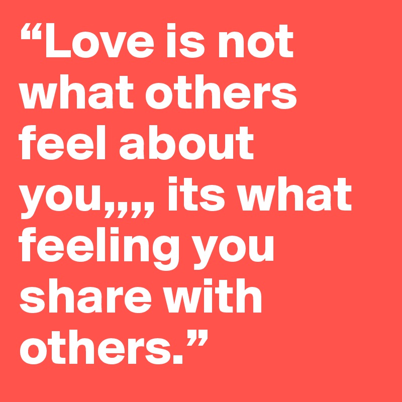 “Love is not what others feel about you,,,, its what feeling you share with others.” 