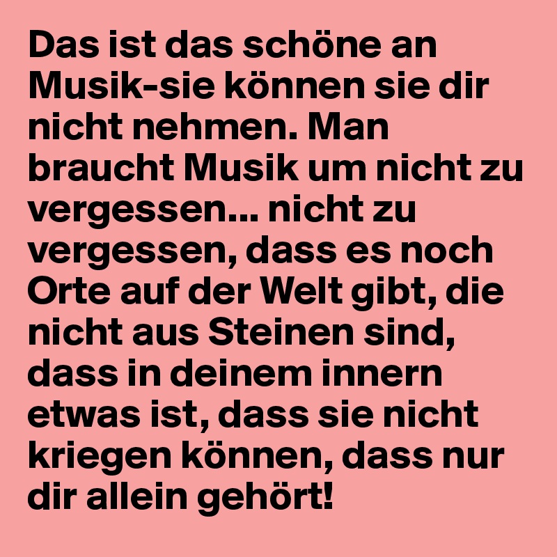 Das ist das schöne an Musik-sie können sie dir nicht nehmen. Man braucht Musik um nicht zu vergessen... nicht zu vergessen, dass es noch Orte auf der Welt gibt, die nicht aus Steinen sind, dass in deinem innern etwas ist, dass sie nicht kriegen können, dass nur dir allein gehört!