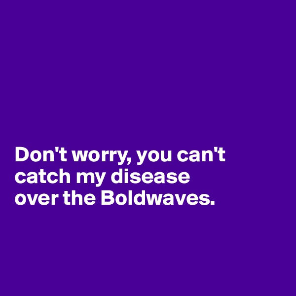 





Don't worry, you can't 
catch my disease
over the Boldwaves.


